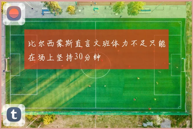 比尔西蒙斯直言文班体力不足只能在场上坚持30分钟