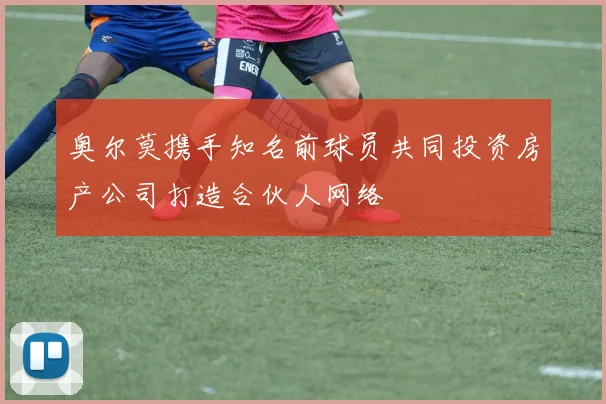 奥尔莫携手知名前球员共同投资房产公司打造合伙人网络