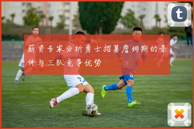 薪资专家分析勇士招募詹姆斯的条件与三队竞争优势