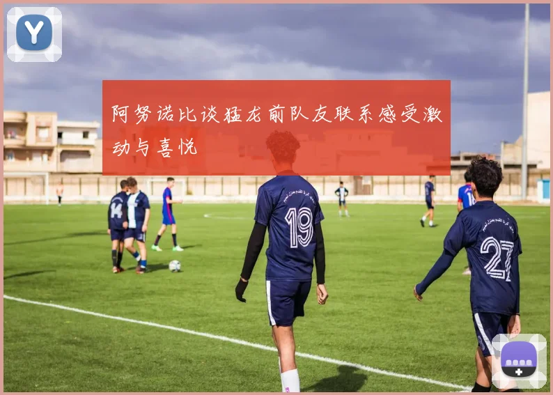 阿努诺比谈猛龙前队友联系感受激动与喜悦