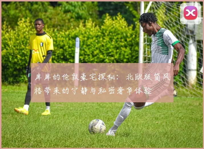 库库的伦敦豪宅探秘：北欧极简风格带来的宁静与私密奢华体验