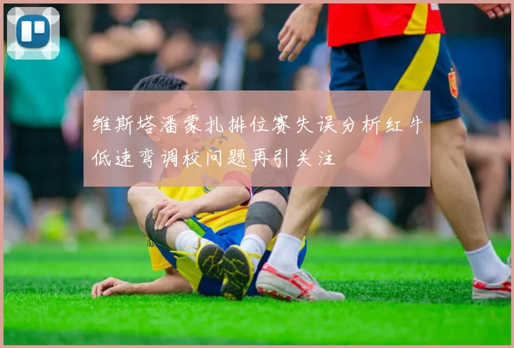 维斯塔潘蒙扎排位赛失误分析红牛低速弯调校问题再引关注