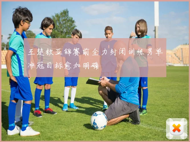 王楚钦亚锦赛前全力封闭训练男单冲冠目标愈加明确