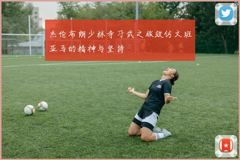 杰伦布朗少林寺习武之旅效仿文班亚马的精神与坚持