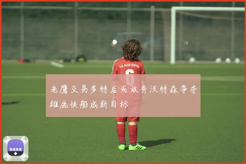 老鹰交易多特后或放弃沃特森争夺雄鹿快船成新目标