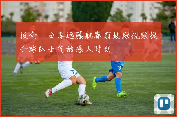 板仓滉分享远藤航赛前鼓励视频提升球队士气的感人时刻