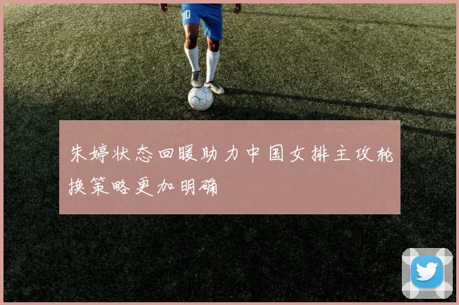 朱婷状态回暖助力中国女排主攻轮换策略更加明确