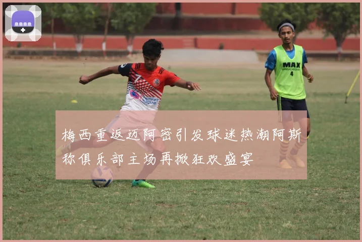 梅西重返迈阿密引发球迷热潮阿斯称俱乐部主场再掀狂欢盛宴
