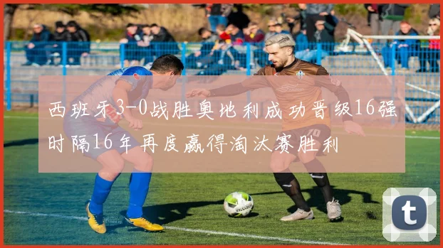 西班牙3-0战胜奥地利成功晋级16强时隔16年再度赢得淘汰赛胜利