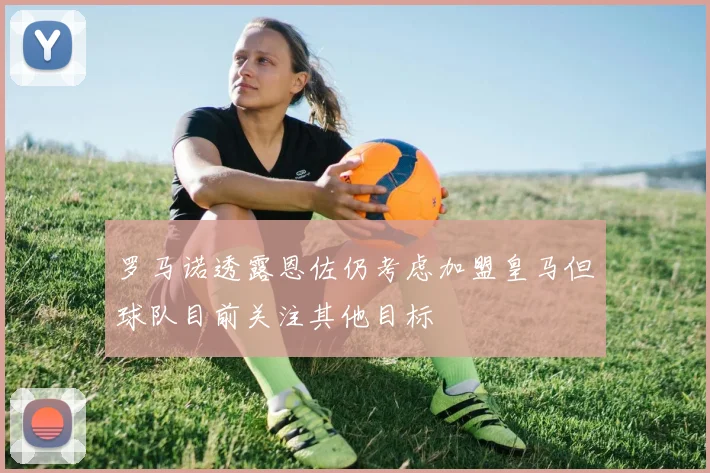 罗马诺透露恩佐仍考虑加盟皇马但球队目前关注其他目标