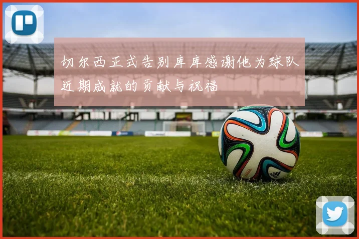 切尔西正式告别库库感谢他为球队近期成就的贡献与祝福