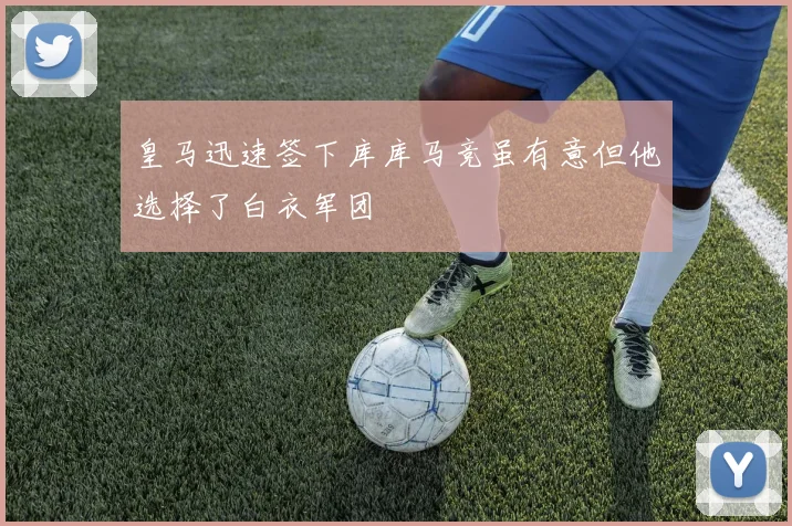 皇马迅速签下库库马竞虽有意但他选择了白衣军团