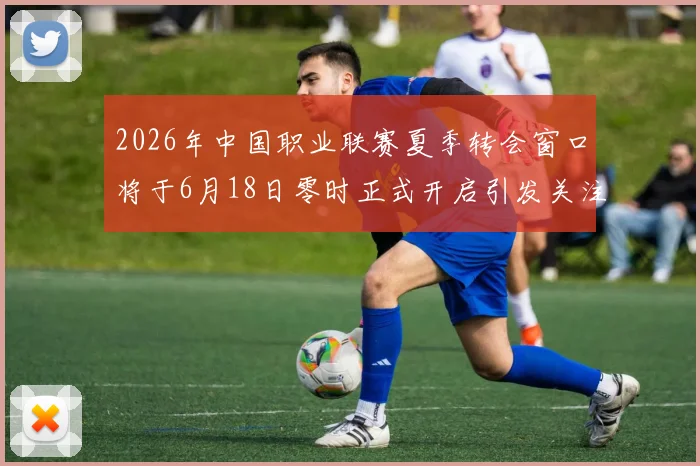 2026年中国职业联赛夏季转会窗口将于6月18日零时正式开启引发关注