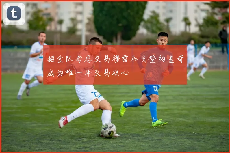 掘金队考虑交易穆雷和戈登约基奇成为唯一非交易核心