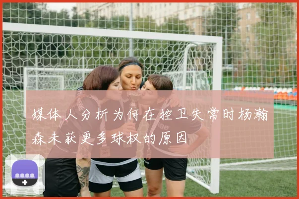 媒体人分析为何在控卫失常时杨瀚森未获更多球权的原因
