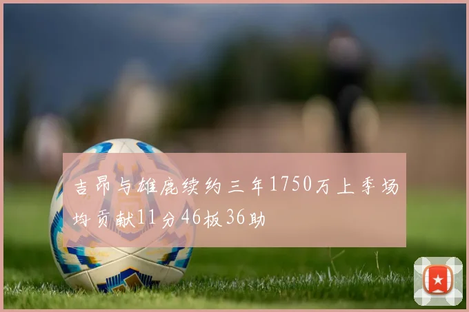 吉昂与雄鹿续约三年1750万上季场均贡献11分46板36助