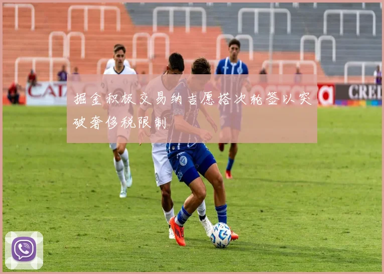 掘金积极交易纳吉愿搭次轮签以突破奢侈税限制