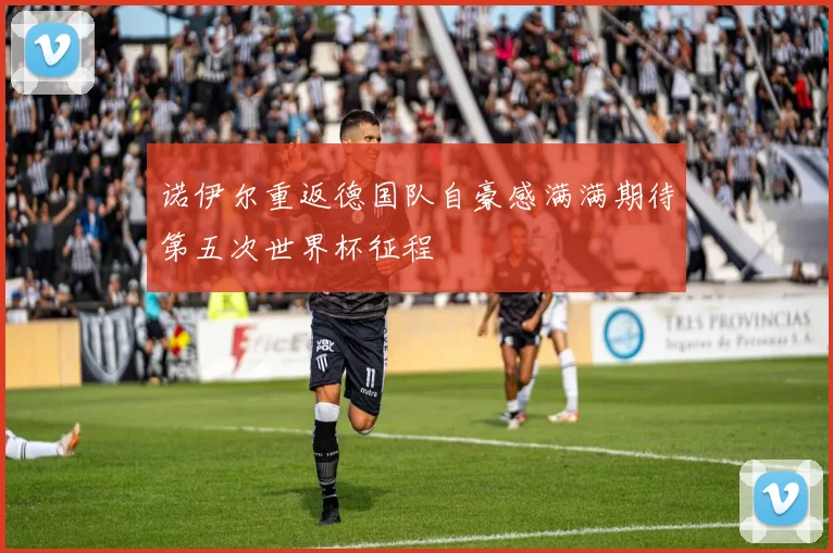 诺伊尔重返德国队自豪感满满期待第五次世界杯征程