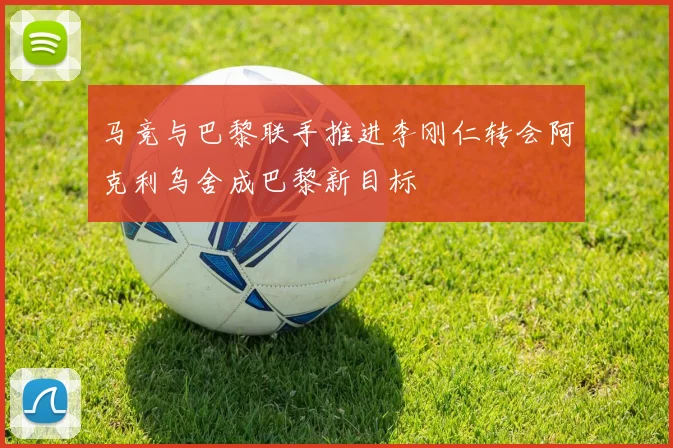 马竞与巴黎联手推进李刚仁转会阿克利乌舍成巴黎新目标