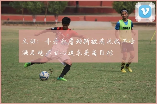文班：乔丹和詹姆斯被淘汰我不会满足绝不甘心追求更高目标