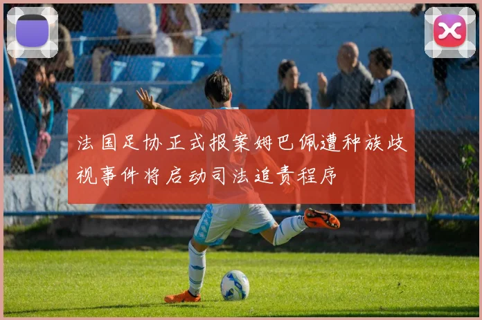 法国足协正式报案姆巴佩遭种族歧视事件将启动司法追责程序
