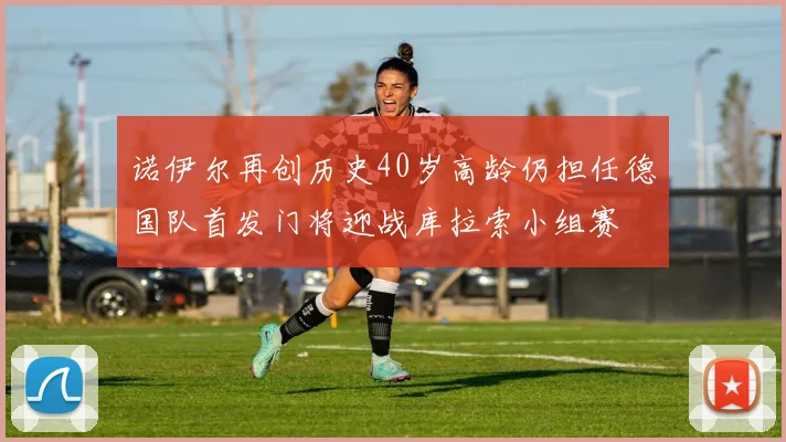 诺伊尔再创历史40岁高龄仍担任德国队首发门将迎战库拉索小组赛