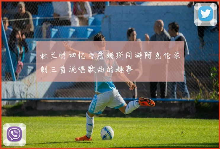 杜兰特回忆与詹姆斯同游阿克伦录制三首说唱歌曲的趣事