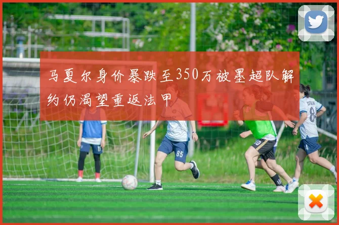 马夏尔身价暴跌至350万被墨超队解约仍渴望重返法甲